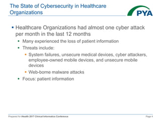 Prepared for iHealth 2017 Clinical Informatics Conference Page 4
The State of Cybersecurity in Healthcare
Organizations
 Healthcare Organizations had almost one cyber attack
per month in the last 12 months
 Many experienced the loss of patient information
 Threats include:
 System failures, unsecure medical devices, cyber attackers,
employee-owned mobile devices, and unsecure mobile
devices
 Web-borne malware attacks
 Focus: patient information
 