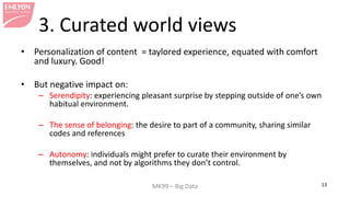 MK99 – Big Data 13 
3. Curated world views 
• 
Personalization of content = taylored experience, equated with comfort and luxury. Good! 
• 
But negative impact on: 
– 
Serendipity: experiencing pleasant surprise by stepping outside of one’s own habitual environment. 
– 
The sense of belonging: the desire to part of a community, sharing similar codes and references 
– 
Autonomy: individuals might prefer to curate their environment by themselves, and not by algorithms they don’t control.  