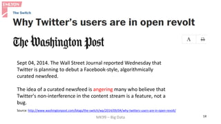 MK99 – Big Data 14 
Sept 04, 2014. The Wall Street Journal reported Wednesday that Twitter is planning to debut a Facebook-style, algorithmically curated newsfeed. 
The idea of a curated newsfeed is angering many who believe that Twitter's non-interference in the content stream is a feature, not a bug. 
Source: http://www.washingtonpost.com/blogs/the-switch/wp/2014/09/04/why-twitters-users-are-in-open-revolt/  