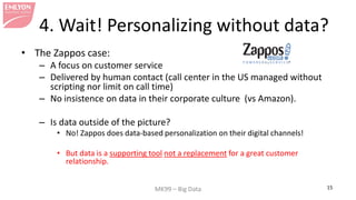 MK99 – Big Data 15 
4. Wait! Personalizing without data? 
• 
The Zappos case: 
– 
A focus on customer service 
– 
Delivered by human contact (call center in the US managed without scripting nor limit on call time) 
– 
No insistence on data in their corporate culture (vs Amazon). 
– 
Is data outside of the picture? 
• 
No! Zappos does data-based personalization on their digital channels! 
• 
But data is a supporting tool not a replacement for a great customer relationship.  