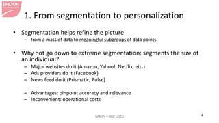 MK99 – Big Data 4 
1. From segmentation to personalization 
• 
Segmentation helps refine the picture 
– 
from a mass of data to meaningful subgroups of data points. 
• 
Why not go down to extreme segmentation: segments the size of an individual? 
– 
Major websites do it (Amazon, Yahoo!, Netflix, etc.) 
– 
Ads providers do it (Facebook) 
– 
News feed do it (Prismatic, Pulse) 
– 
Advantages: pinpoint accuracy and relevance 
– 
Inconvenient: operational costs  