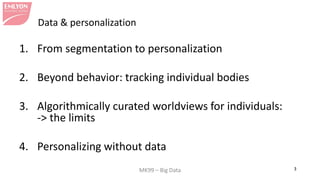 MK99 – Big Data 3 
Data & personalization 
1. 
From segmentation to personalization 
2. 
Beyond behavior: tracking individual bodies 
3. 
Algorithmically curated worldviews for individuals: -> the limits 
4. 
Personalizing without data  