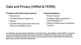Data and Privacy (HIPAA & FERPA)
• Problems with Information Systems
• Data Breach
• Confidentiality Infringement
• Hackers
• Confidentiality Agreement forms for
family or employee access
• Recommendations
• Proper Firewall
• Employee Rights agreement
acknowledgement
• HIPAA & FERPA proper workplace
training
As a Christian, your personal data and privacy is very important in the workplace, doctors office, etc. because
you want this important medical information to be kept in confidentiality and you expect the responsible
parties to act ethically and protect your privacy. You also expect that your medical history will not be used
against you or prevent any future opportunity.
 