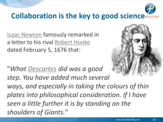 Collaboration is the key to good scienceIsaac Newton famously remarked in a letter to his rival Robert Hookedated February 5, 1676 that:"What Descartes did was a goodstep. You have added much several ways, and especially in taking the colours of thin plates into philosophical consideration. If I have seen a little further it is by standing on the shoulders of Giants."10