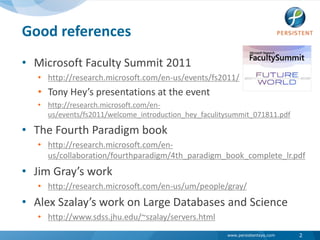 Good referencesMicrosoft Faculty Summit 2011http://research.microsoft.com/en-us/events/fs2011/Tony Hey’s presentations at the eventhttp://research.microsoft.com/en-us/events/fs2011/welcome_introduction_hey_faculitysummit_071811.pdfThe Fourth Paradigm bookhttp://research.microsoft.com/en-us/collaboration/fourthparadigm/4th_paradigm_book_complete_lr.pdfJim Gray’s workhttp://research.microsoft.com/en-us/um/people/gray/Alex Szalay’s work on Large Databases and Sciencehttp://www.sdss.jhu.edu/~szalay/servers.html2