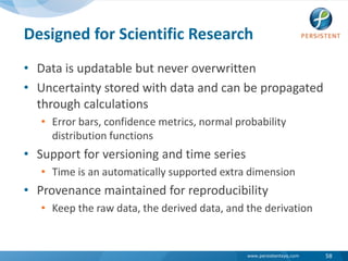 Designed for Scientific ResearchData is updatable but never overwritten Uncertainty stored with data and can be propagated through calculationsError bars, confidence metrics, normal probability distribution functions Support for versioning and time seriesTime is an automatically supported extra dimensionProvenance maintained for reproducibility Keep the raw data, the derived data, and the derivation58