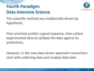 Fourth Paradigm:Data Intensive ScienceThe scientific method was traditionally driven by hypothesis. First scientists predict a good response, then collect experimental data to validate the data against its predictions. However, in the new data-driven approach researchers start with collecting data and analyze data later. 8
