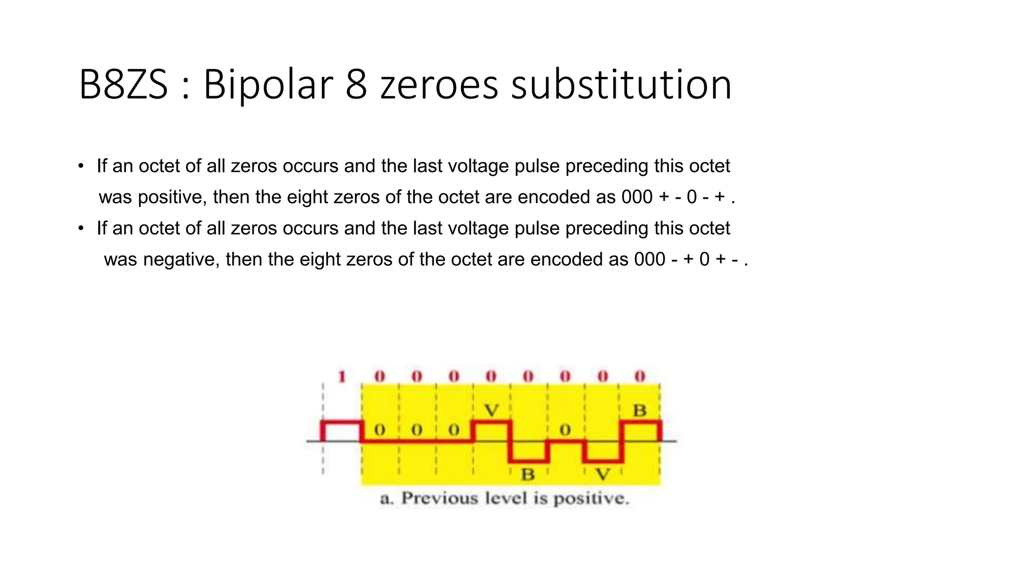 B8ZS : Bipolar 8 zeroes substitution
• If an octet of all zeros occurs and the last voltage pulse preceding this octet
was positive, then the eight zeros of the octet are encoded as 000 + - 0 - + .
• If an octet of all zeros occurs and the last voltage pulse preceding this octet
was negative, then the eight zeros of the octet are encoded as 000 - + 0 + - .