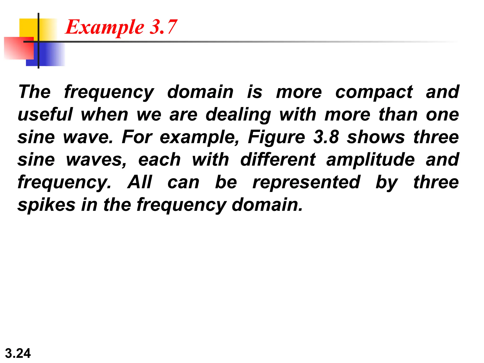 3.24
The frequency domain is more compact and
useful when we are dealing with more than one
sine wave. For example, Figure 3.8 shows three
sine waves, each with different amplitude and
frequency. All can be represented by three
spikes in the frequency domain.
Example 3.7
 