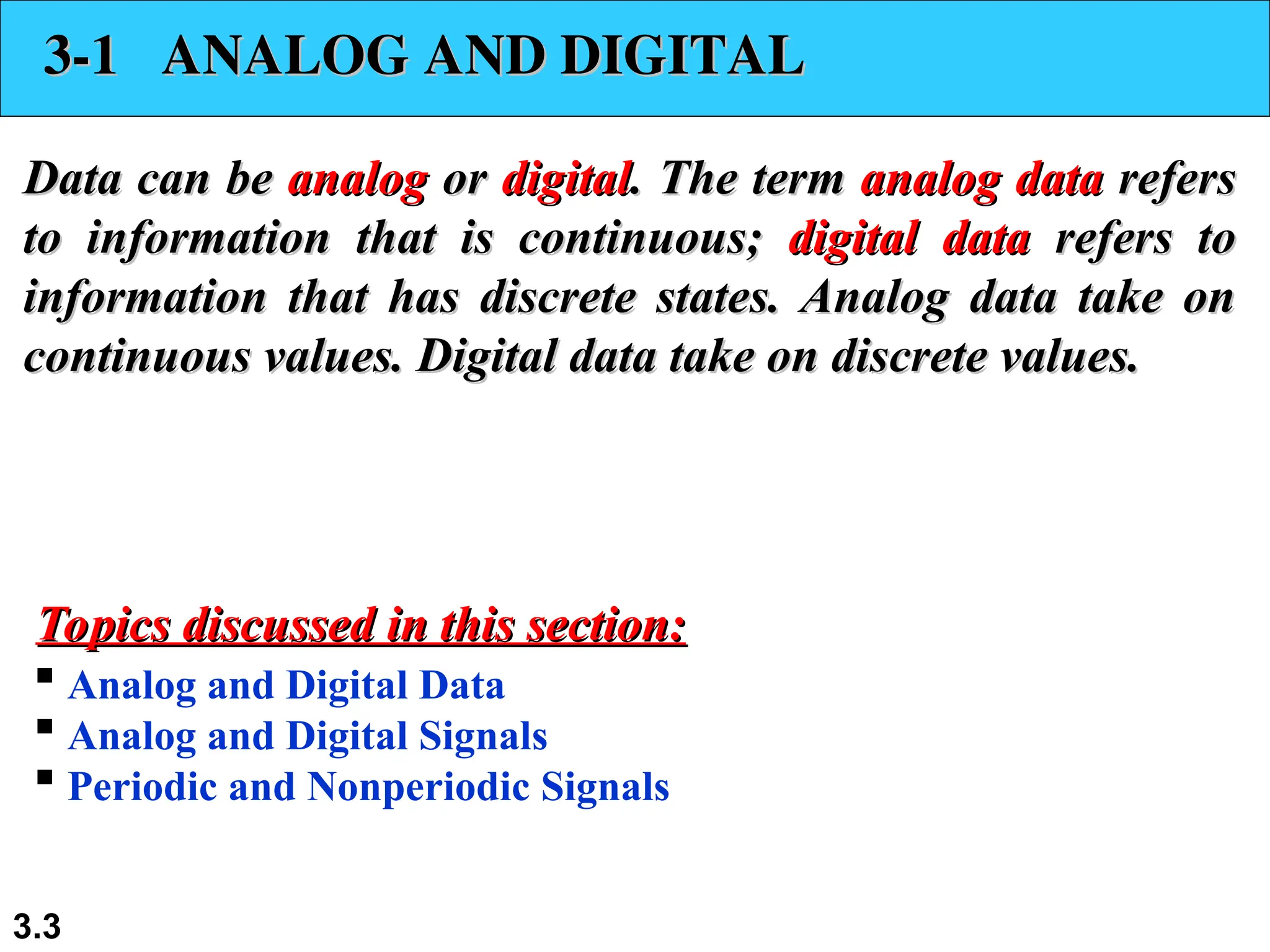 3.3
3-1 ANALOG AND DIGITAL
3-1 ANALOG AND DIGITAL
Data can be
Data can be analog
analog or
or digital
digital. The term
. The term analog data
analog data refers
refers
to information that is continuous;
to information that is continuous; digital data
digital data refers to
refers to
information that has discrete states. Analog data take on
information that has discrete states. Analog data take on
continuous values. Digital data take on discrete values.
continuous values. Digital data take on discrete values.
 Analog and Digital Data
 Analog and Digital Signals
 Periodic and Nonperiodic Signals
Topics discussed in this section:
Topics discussed in this section:
 