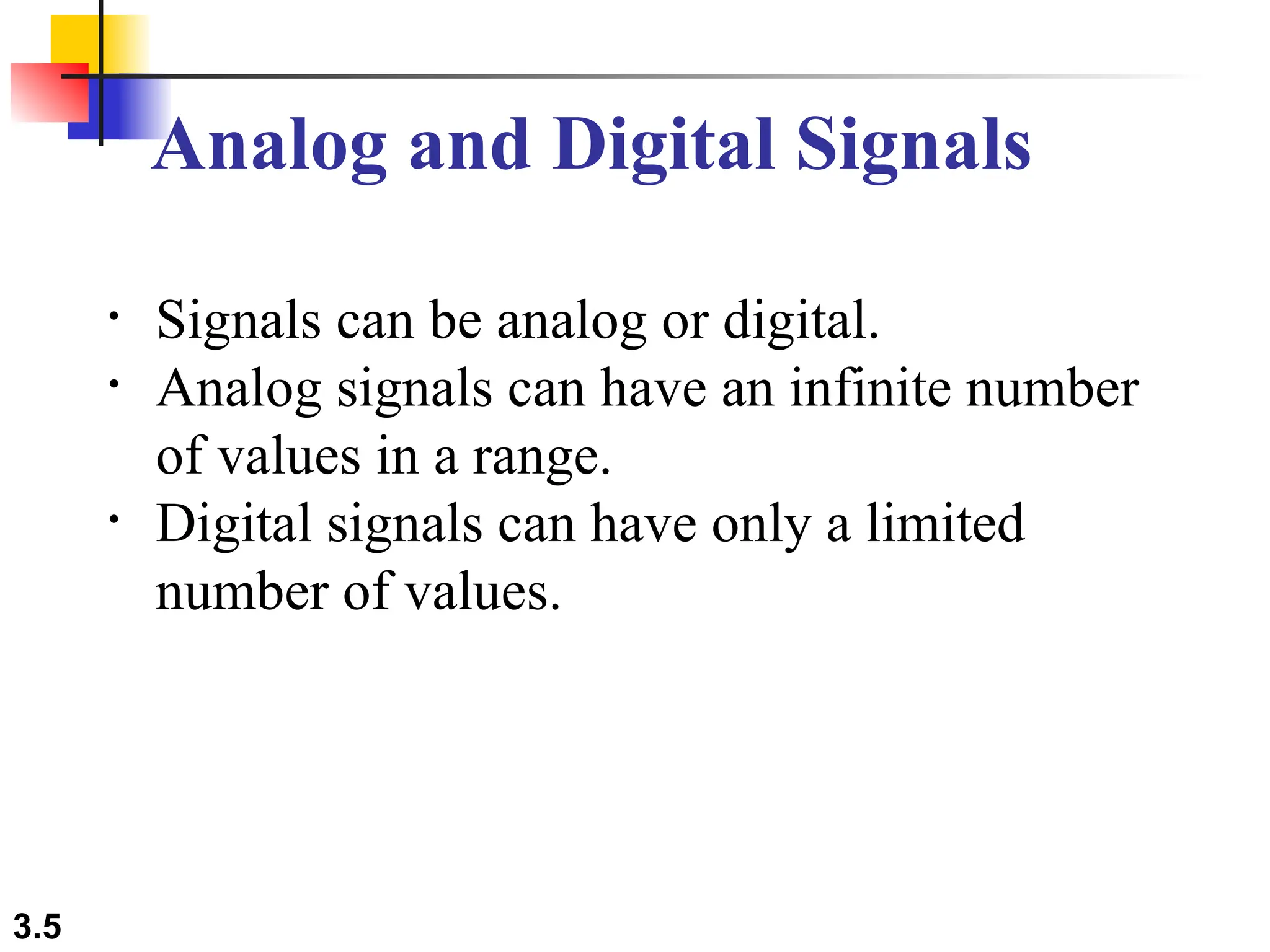 3.5
Analog and Digital Signals
• Signals can be analog or digital.
• Analog signals can have an infinite number
of values in a range.
• Digital signals can have only a limited
number of values.
 