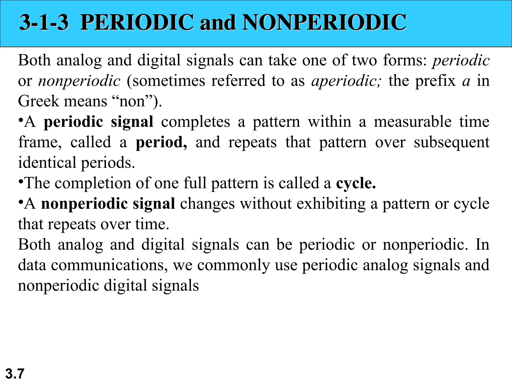 3.7
3-1-3 PERIODIC and NONPERIODIC
3-1-3 PERIODIC and NONPERIODIC
Both analog and digital signals can take one of two forms: periodic
or nonperiodic (sometimes referred to as aperiodic; the prefix a in
Greek means “non”).
•A periodic signal completes a pattern within a measurable time
frame, called a period, and repeats that pattern over subsequent
identical periods.
•The completion of one full pattern is called a cycle.
•A nonperiodic signal changes without exhibiting a pattern or cycle
that repeats over time.
Both analog and digital signals can be periodic or nonperiodic. In
data communications, we commonly use periodic analog signals and
nonperiodic digital signals
 