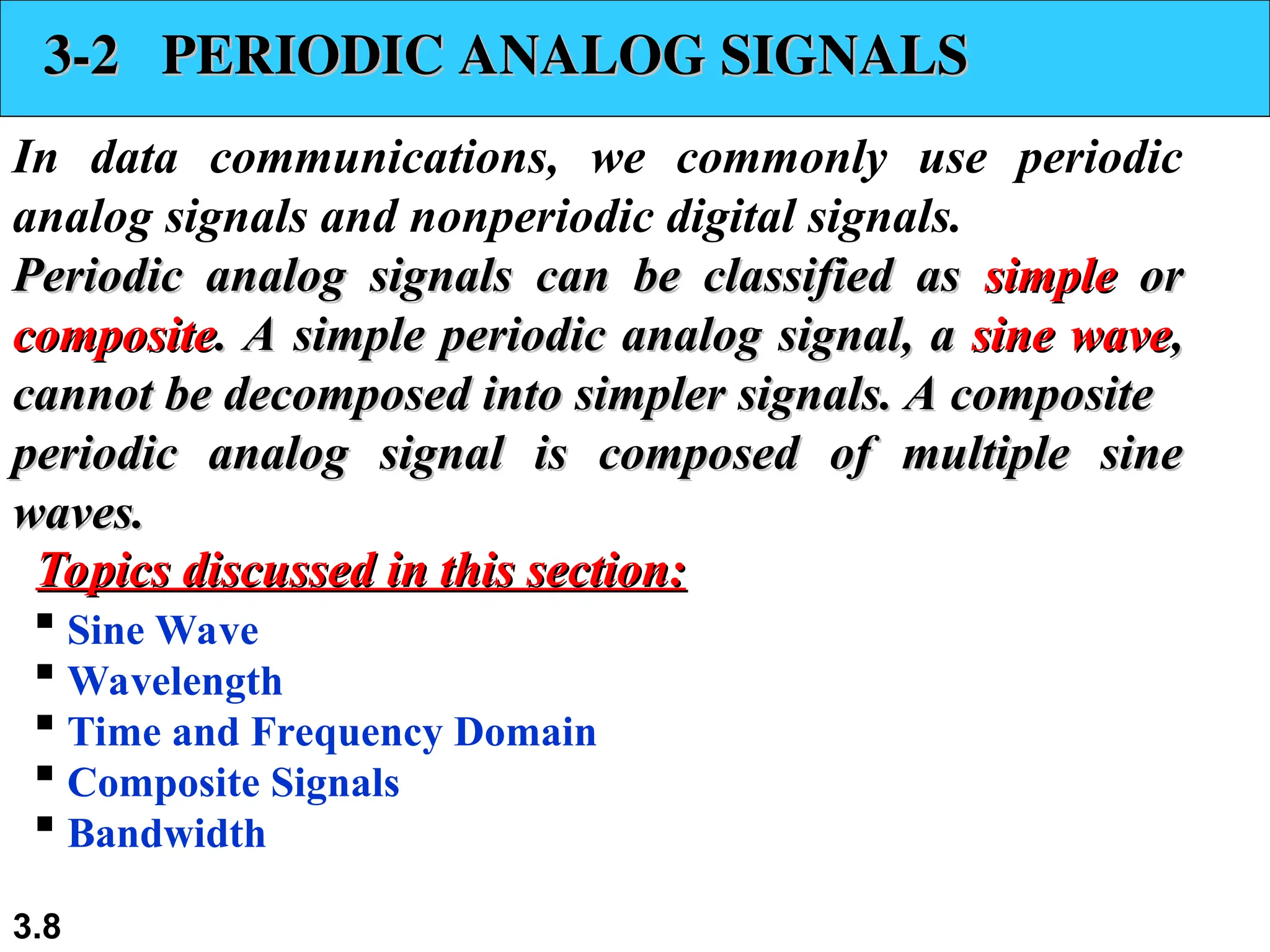3.8
3-2 PERIODIC ANALOG SIGNALS
3-2 PERIODIC ANALOG SIGNALS
In data communications, we commonly use periodic
analog signals and nonperiodic digital signals.
Periodic analog signals can be classified as
Periodic analog signals can be classified as simple
simple or
or
composite
composite. A simple periodic analog signal, a
. A simple periodic analog signal, a sine wave
sine wave,
,
cannot be decomposed into simpler signals. A composite
cannot be decomposed into simpler signals. A composite
periodic analog signal is composed of multiple sine
periodic analog signal is composed of multiple sine
waves.
waves.
 Sine Wave
 Wavelength
 Time and Frequency Domain
 Composite Signals
 Bandwidth
Topics discussed in this section:
Topics discussed in this section:
 