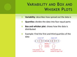 VARIABILITY AND B OX AND
                W HISKER P LOTS
   Variability: describes how spread out the data is

   Quartiles: divides the data into four equal parts

   Box and whisker plot: shows how the data is
    distributed

   Example: Find the first and third quartiles of the
    data
 