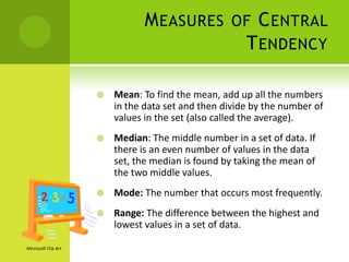 M EASURES OF C ENTRAL
                                           T ENDENCY

                        Mean: To find the mean, add up all the numbers
                         in the data set and then divide by the number of
                         values in the set (also called the average).
                        Median: The middle number in a set of data. If
                         there is an even number of values in the data
                         set, the median is found by taking the mean of
                         the two middle values.
                        Mode: The number that occurs most frequently.
                        Range: The difference between the highest and
                         lowest values in a set of data.

Microsoft Clip Art
 