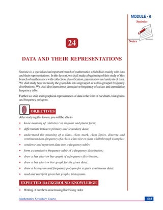 Data and their Representations
Notes
MODULE - 6
Statistics
Mathematics Secondary Course 593
24
DATA AND THEIR REPRESENTATIONS
Statisticsisaspecialandanimportantbranchofmathematicswhichdealsmainlywithdata
and their representations. In this lesson, we shall make a beginning of this study of this
branch of mathematics with collection, classification, presentation and analysis of data.
Weshallstudyhowtoclassifythegivendataintoungroupedaswellasgroupedfrequency
distributions. We shall also learn about cumulative frequency of a class and cumulative
frequencytable.
Furtherweshalllearngraphicalrepresentationofdataintheformofbarcharts,histograms
andfrequencypolygons.
OBJECTIVES
Afterstudyingthislesson,youwillbeableto
• know meaning of ‘statistics’ in singular and plural form;
• differentiate between primary and secondary data;
• understand the meaning of a class, class mark, class limits, discrete and
continuous data, frequency of a class, class size or class width through examples;
• condense and represent data into a frequency table;
• form a cumulative frequency table of a frequency distribution;
• draw a bar chart or bar graph of a frequency distribution;
• draw a bar chart or bar graph for the given data;
• draw a histogram and frequency polygon for a given continuous data;
• read and interpret given bar graphs, histograms.
EXPECTED BACKGROUND KNOWLEDGE
• Writingofnumbersinincreasing/decreasingorder.
 