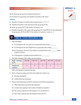 Data and their Representations
Notes
MODULE - 6
Statistics
Mathematics Secondary Course 621
(iii) In which age group is the number of teachers 4?
(iv) In which two age groups, the number of teachers is the same?
Solution:
(i) Number of teachers in oldest and youngest group = 3 + 2 = 5
(ii) Number of teachers is the maximum in the age group 35-40.
(iii) In the age group 30-35, the number of teachers is 4.
(iv) Numberofteachersisthesameintheagegroups25-35and40-45.Itis4ineachgroup.
In age groups 20-25 and 50-55, the number of teachers is same i.e., 2
CHECK YOUR PROGRESS 24.5
1. Fillintheblanks:
(i) In a histogram, the class intervals are generally taken along ________.
(ii) In a histogram, the class frequencies are generally taken along _______.
(iii) In a histogram, the areas of rectangles are proportional to the _______ of the
respective classes.
(iv) A histogram is a graphical representation of a __________.
2. The daily earnings of 26 workers are given below:
Daily earnings 150-200 200-250 250-300 300-350 350-400
(in `)
Number of 4 8 5 6 3
workers
Draw a histogram to represent the data.
3. Draw a frequency polygon for the data in Question 2 above by
(i) drawingahistogram
(ii) withoutdrawingahistogram
4. Observethehistogramgivenbelowandanswerthefollowingquestions:
(i) Whatinformationisgivenbythehistogram?
(ii) Inwhichclass(group)isthenumberofstudentsmaximum?
(iii) How many students have the height of 145 cm and above?
(iv) How many students have the height less than 140 cm?
 