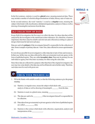 Data and their Representations
Notes
MODULE - 6
Statistics
Mathematics Secondary Course 595
In the first sentence, statistics is used in a plural sense, meaning numerical data. These
mayincludeanumberofschools/colleges/institutionsinIndia,literacyratesofstatesetc.
In the second sentence, the word ‘statistics’ is used as a singular noun, meaning the
subjectwhichdealswithclassification,tabulation/organisation,analysisofdataaswellas
drawingofmeaningfulconclusionsfromthedata.
24.2 COLLECTION OF DATA
In any field of investigation, the first step is to collect the data. It is these data that will be
analysedbytheinvestigatororthestatisticiantodrawinferences.Itis,therefore,ofutmost
importance that these data be reliable and relevant and collected according to a plan or
designwhichmustbelaidoutinadvance.
Dataaresaidtobe primary iftheinvestigatorhimselfisresponsibleforthecollectionof
data.Someexamplesofprimarydataare:voters’lists,datacollectedincensus-questionnaire
etc.
Itisnotalwayspossibleforaninvestigatortocollectdataduetolackoftimeandresources.
Inthatcase,he/hermayusedatacollectedbyothergovernmentalorprivateagencyinthe
formofpublishedreports.Theyarecalled secondarydata.Datamaybeprimaryforone
individual or agency but it becomes secondary for other using the same data.
Sincethesedataarecollectedforapurposeotherthanthatoftheoriginalinvestigators,the
usermaylosesomedetailsorthedatamaynotbeallthatrelevanttohis/herstudy.Therefore,
such data must be used with great care.
CHECK YOUR PROGRESS 24.1
1. Fillintheblankswithsuitableword(s)sothatthefollowingsentencesgivetheproper
meaning:
(a) Statistics,insingularsense,meansthesubjectwhichdealswith_______,_____,
analysis of data as well as drawing of meaningful _______ from the data.
(b) Statistics is used, in a plural sense, meaning _______________.
(c) Thedataaresaidtobe__________iftheinvestigatorhimselfisresponsiblefor
itscollection.
(d) Datatakenfromgovernmentalorprivateagenciesintheformofpublishedreports
are called __________ data.
(e) Statistics is the science which deals with collection, organisation, analysis and
interpretation of the ____________.
 