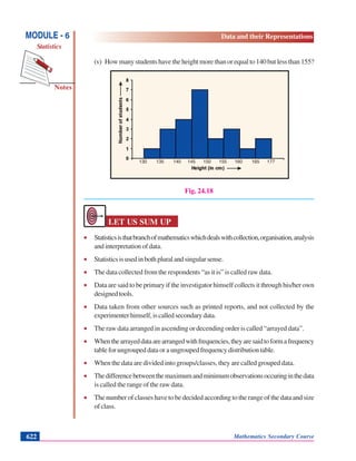 Notes
MODULE - 6
Statistics
Data and their Representations
Mathematics Secondary Course622
(v) How many students have the height more than or equal to 140 but less than 155?
Fig. 24.18
LET US SUM UP
• Statisticsisthatbranchofmathematicswhichdealswithcollection,organisation,analysis
and interpretation of data.
• Statisticsisusedinbothpluralandsingularsense.
• The data collected from the respondents “as it is” is called raw data.
• Data are said to be primary if the investigator himself collects it through his/her own
designedtools.
• Data taken from other sources such as printed reports, and not collected by the
experimenterhimself,iscalledsecondarydata.
• The raw data arranged in ascending or decending order is called “arrayed data”.
• Whenthearrayeddataarearrangedwithfrequencies,theyaresaidtoformafrequency
table for ungrouped data or a ungrouped frequency distribution table.
• When the data are divided into groups/classes, they are called grouped data.
• Thedifferencebetweenthemaximumandminimumobservationsoccuringinthedata
is called the range of the raw data.
• The number of classes have to be decided according to the range of the data and size
ofclass.
130 135 140 145 150 155 160 165 177
 