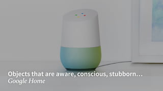 Objects that are aware, conscious, stubborn…
Google Home
 
