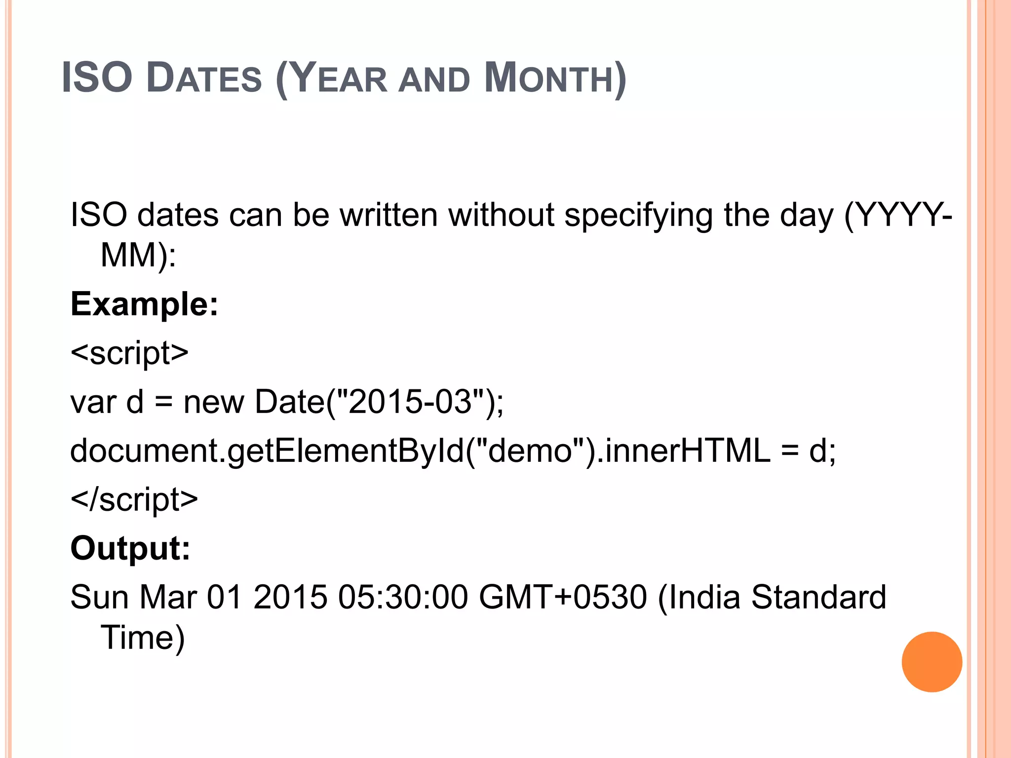 ISO DATES (YEAR AND MONTH)
ISO dates can be written without specifying the day (YYYY-
MM):
Example:
<script>
var d = new Date("2015-03");
document.getElementById("demo").innerHTML = d;
</script>
Output:
Sun Mar 01 2015 05:30:00 GMT+0530 (India Standard
Time)
 