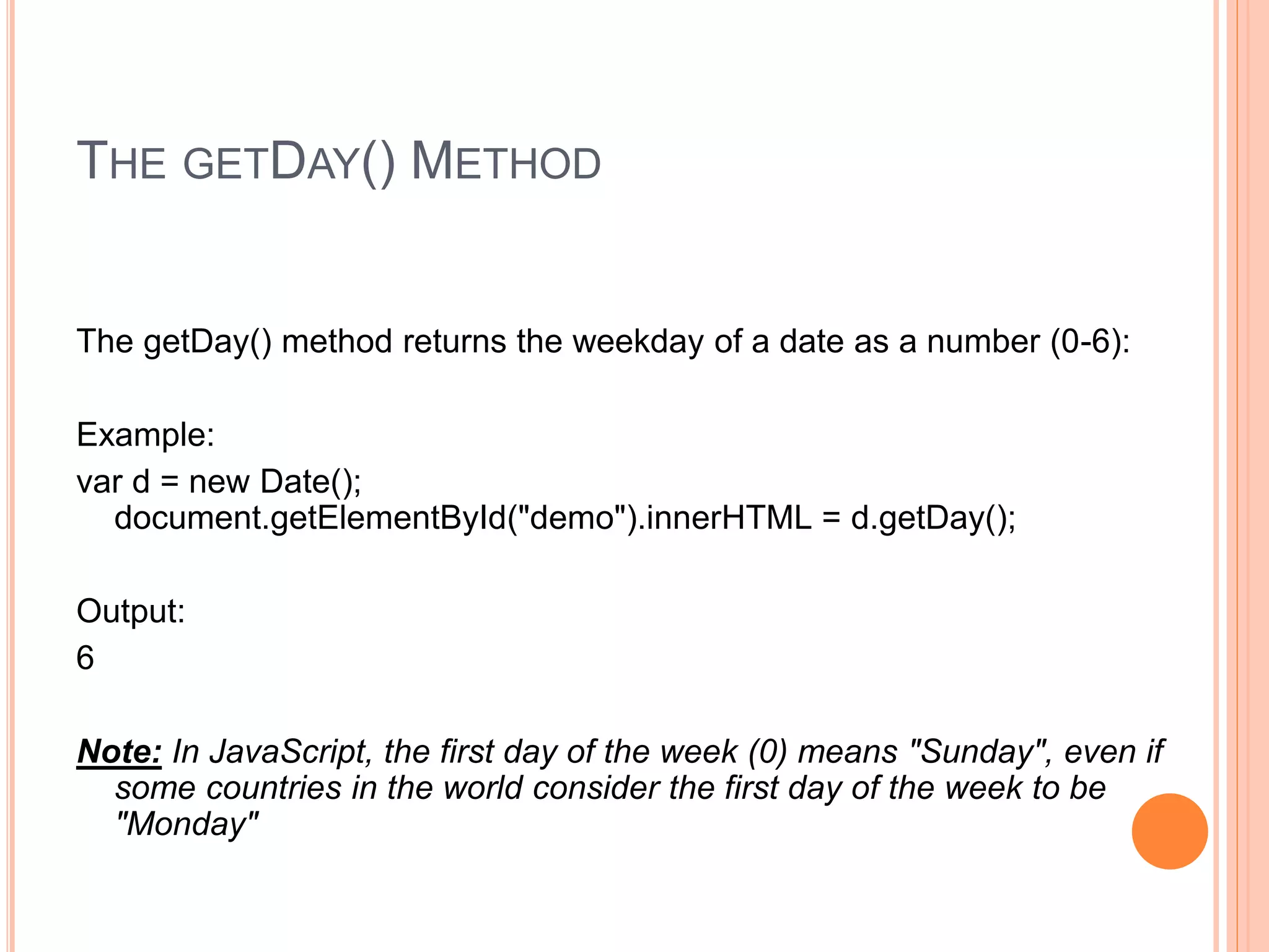 THE GETDAY() METHOD
The getDay() method returns the weekday of a date as a number (0-6):
Example:
var d = new Date();
document.getElementById("demo").innerHTML = d.getDay();
Output:
6
Note: In JavaScript, the first day of the week (0) means "Sunday", even if
some countries in the world consider the first day of the week to be
"Monday"
 