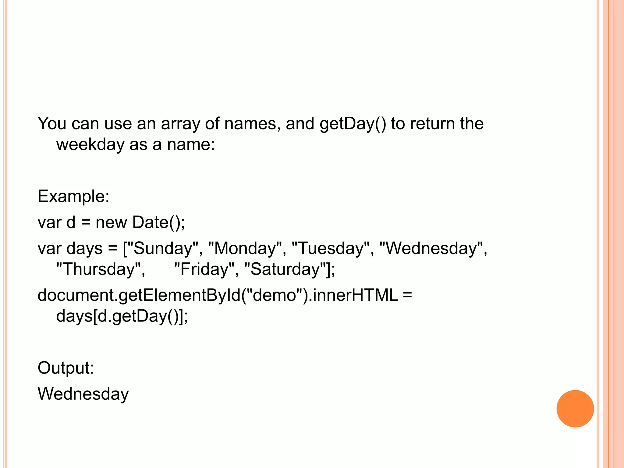 You can use an array of names, and getDay() to return the
weekday as a name:
Example:
var d = new Date();
var days = ["Sunday", "Monday", "Tuesday", "Wednesday",
"Thursday", "Friday", "Saturday"];
document.getElementById("demo").innerHTML =
days[d.getDay()];
Output:
Wednesday
 
