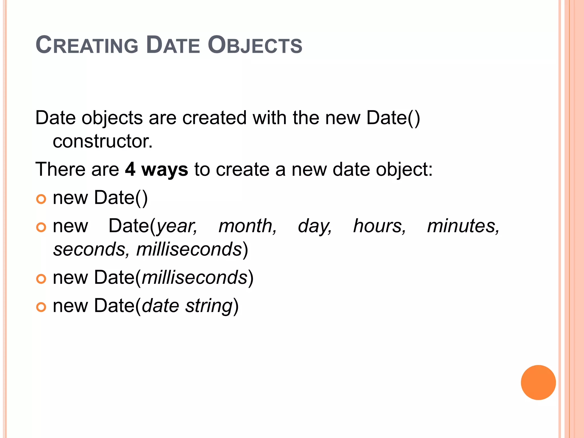 CREATING DATE OBJECTS
Date objects are created with the new Date()
constructor.
There are 4 ways to create a new date object:
 new Date()
 new Date(year, month, day, hours, minutes,
seconds, milliseconds)
 new Date(milliseconds)
 new Date(date string)
 