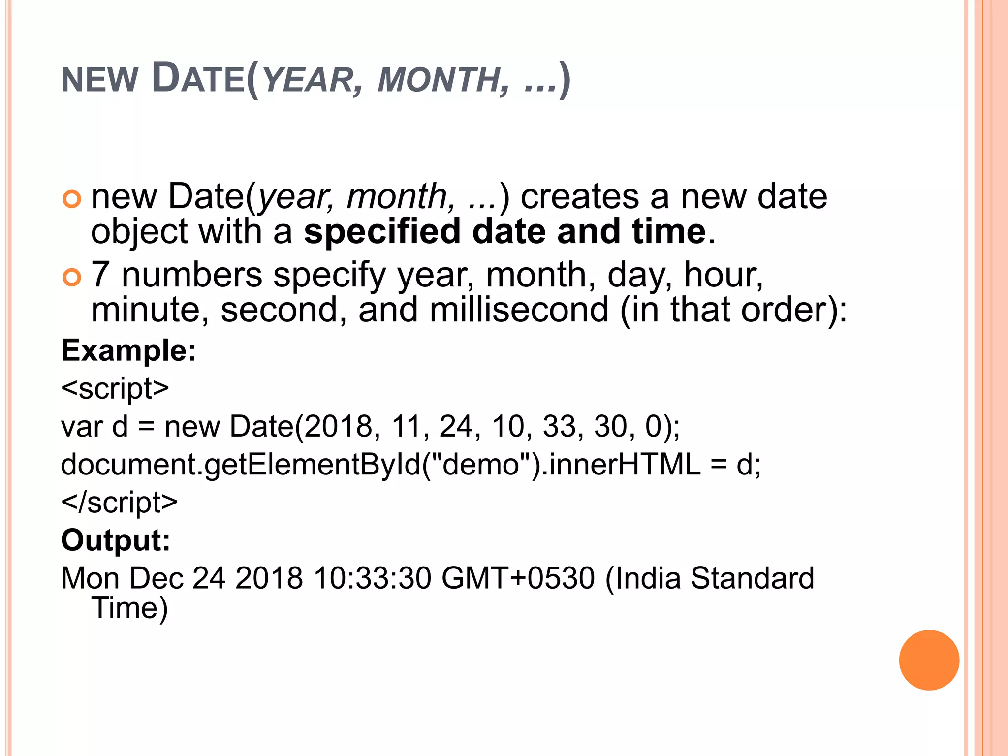 NEW DATE(YEAR, MONTH, ...)
 new Date(year, month, ...) creates a new date
object with a specified date and time.
 7 numbers specify year, month, day, hour,
minute, second, and millisecond (in that order):
Example:
<script>
var d = new Date(2018, 11, 24, 10, 33, 30, 0);
document.getElementById("demo").innerHTML = d;
</script>
Output:
Mon Dec 24 2018 10:33:30 GMT+0530 (India Standard
Time)
 
