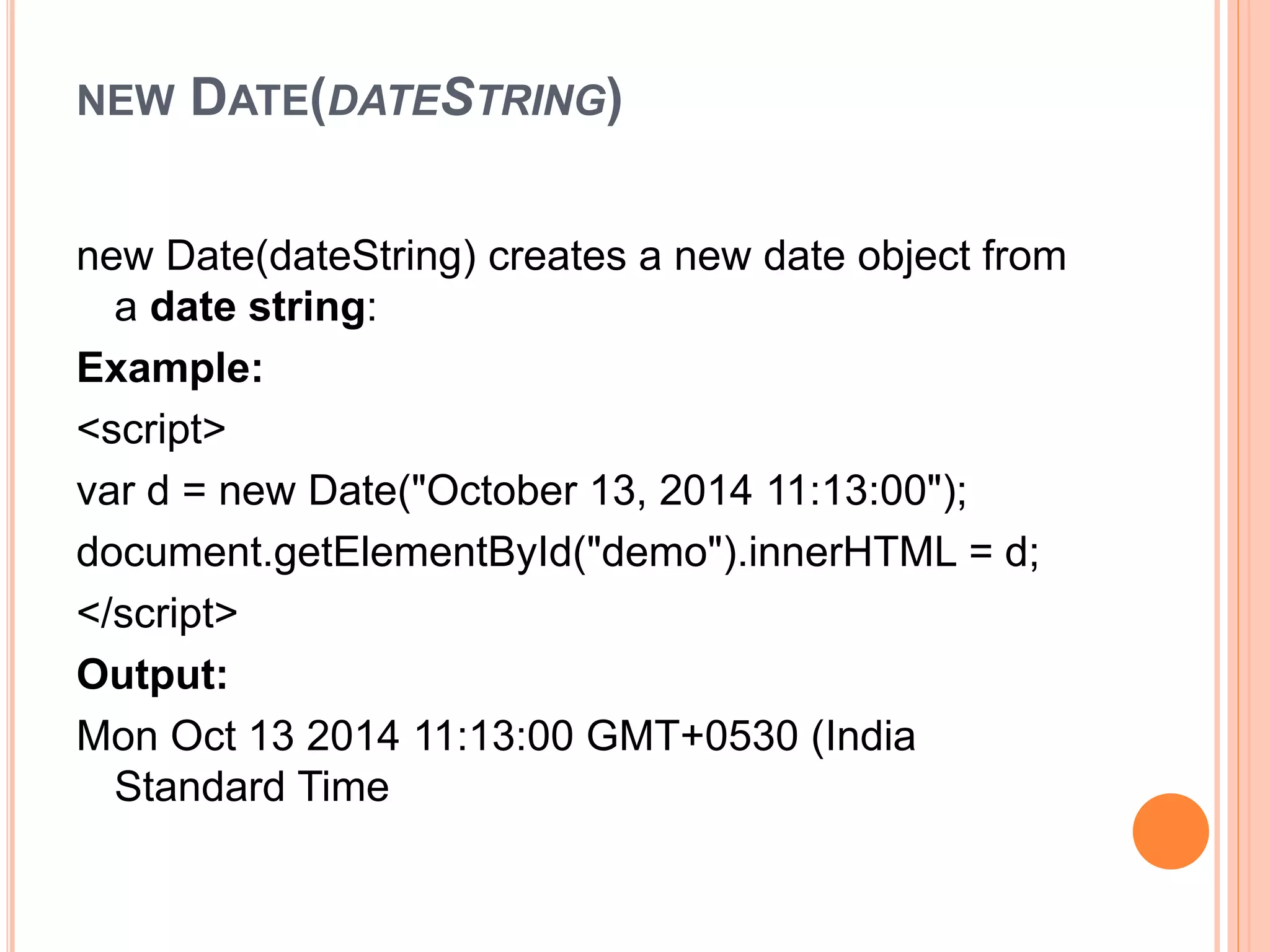 NEW DATE(DATESTRING)
new Date(dateString) creates a new date object from
a date string:
Example:
<script>
var d = new Date("October 13, 2014 11:13:00");
document.getElementById("demo").innerHTML = d;
</script>
Output:
Mon Oct 13 2014 11:13:00 GMT+0530 (India
Standard Time
 