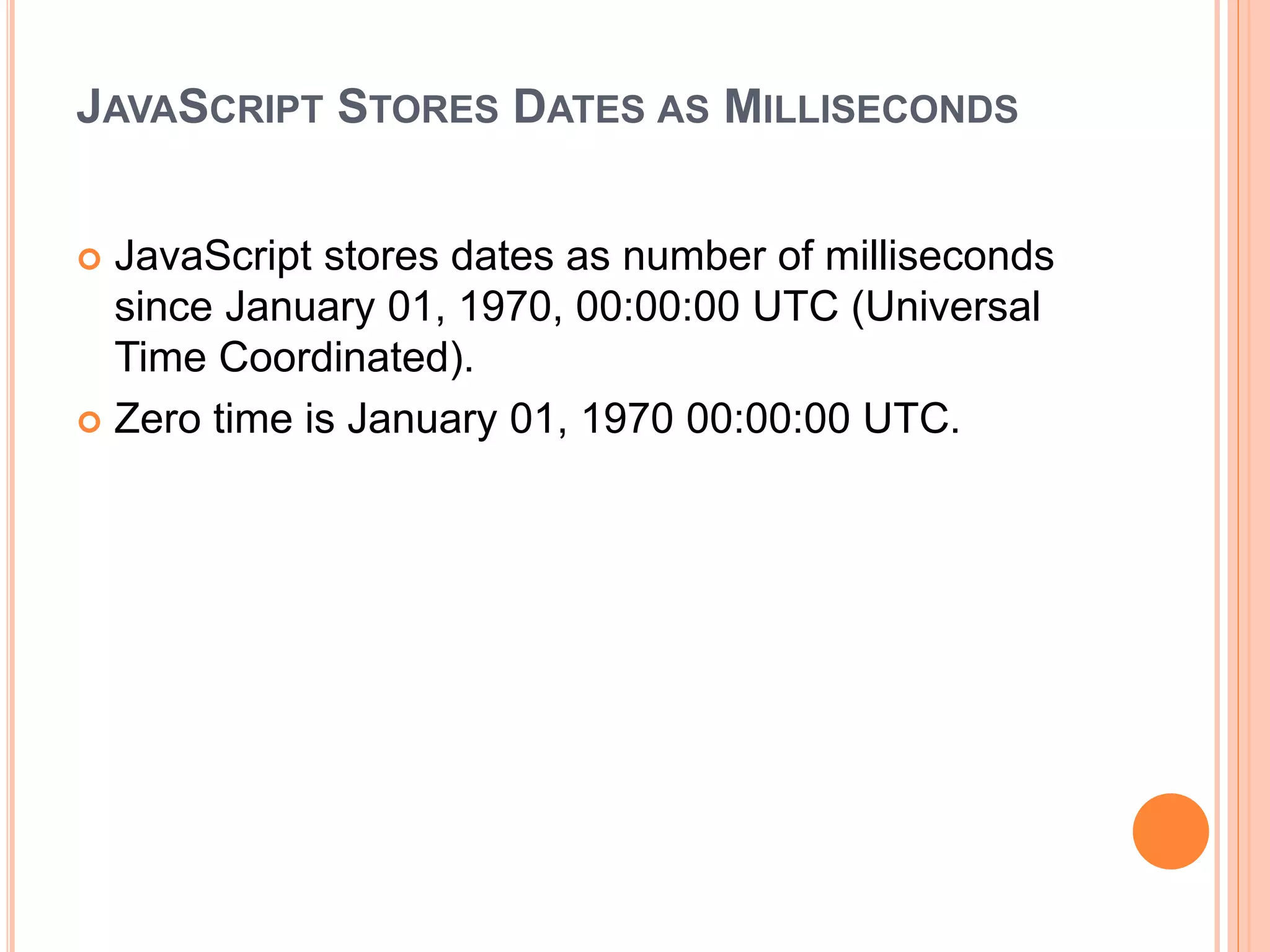 JAVASCRIPT STORES DATES AS MILLISECONDS
 JavaScript stores dates as number of milliseconds
since January 01, 1970, 00:00:00 UTC (Universal
Time Coordinated).
 Zero time is January 01, 1970 00:00:00 UTC.
 