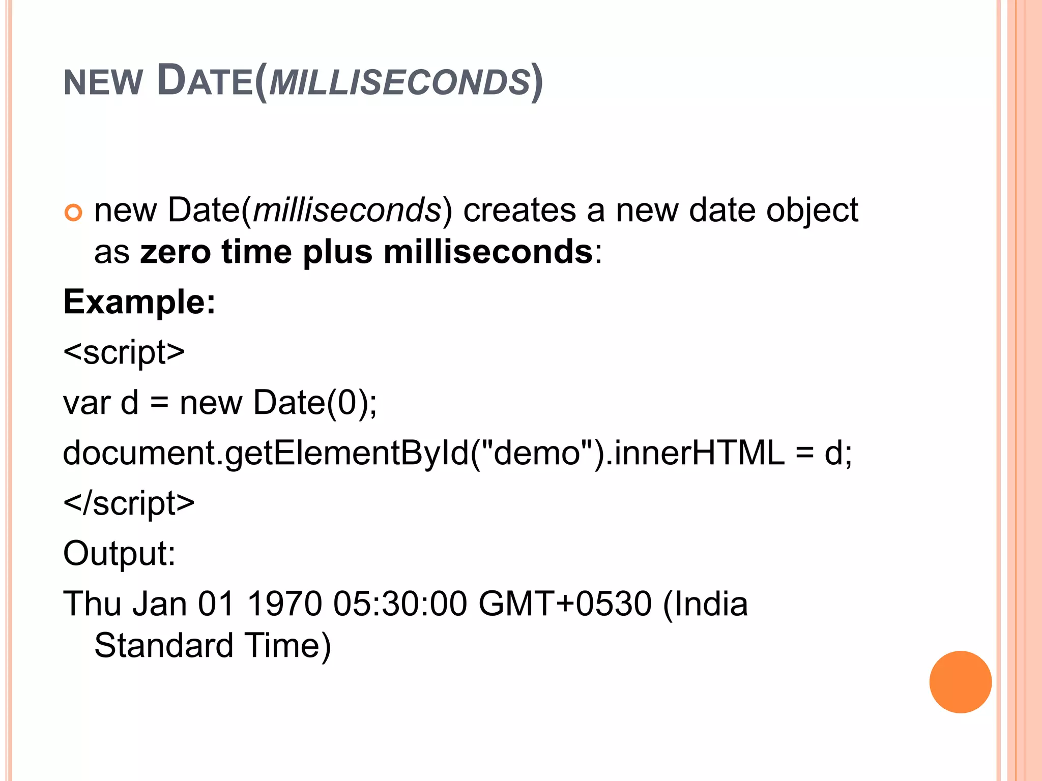 NEW DATE(MILLISECONDS)
 new Date(milliseconds) creates a new date object
as zero time plus milliseconds:
Example:
<script>
var d = new Date(0);
document.getElementById("demo").innerHTML = d;
</script>
Output:
Thu Jan 01 1970 05:30:00 GMT+0530 (India
Standard Time)
 