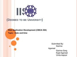 IIS
(DEEMED TO BE UNIVERSITY)
Web Application Development (CBCA 304)
Topic : Date and time
Submitted By:
Garima
Agarwal
Garima Garg
Kajal Agarwal
Vinita kapoor
 