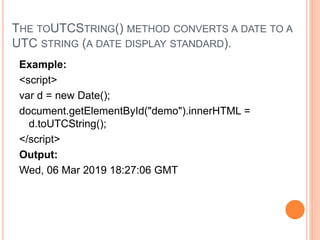 THE TOUTCSTRING() METHOD CONVERTS A DATE TO A
UTC STRING (A DATE DISPLAY STANDARD).
Example:
<script>
var d = new Date();
document.getElementById("demo").innerHTML =
d.toUTCString();
</script>
Output:
Wed, 06 Mar 2019 18:27:06 GMT
 