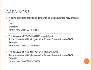 WARNINGS !
 In some browsers, months or days with no leading zeroes may produce
an
error:
Example:
var d = new Date("2015-3-25");
-----------------------------------------------------------------------------------
 The behavior of "YYYY/MM/DD" is undefined.
Some browsers will try to guess the format. Some will return NaN.
Example:
var d = new Date("2015/03/25");
------------------------------------------------------------------------------------
 The behavior of "DD-MM-YYYY" is also undefined.
Some browsers will try to guess the format. Some will return NaN.
Example:
var d = new Date("25-03-2015");
 