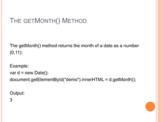 THE GETMONTH() METHOD
The getMonth() method returns the month of a date as a number
(0,11):
Example:
var d = new Date();
document.getElementById("demo").innerHTML = d.getMonth();
Output:
3
 