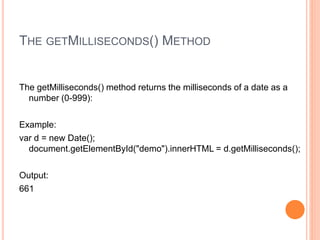 THE GETMILLISECONDS() METHOD
The getMilliseconds() method returns the milliseconds of a date as a
number (0-999):
Example:
var d = new Date();
document.getElementById("demo").innerHTML = d.getMilliseconds();
Output:
661
 