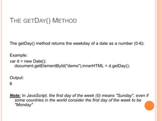 THE GETDAY() METHOD
The getDay() method returns the weekday of a date as a number (0-6):
Example:
var d = new Date();
document.getElementById("demo").innerHTML = d.getDay();
Output:
6
Note: In JavaScript, the first day of the week (0) means "Sunday", even if
some countries in the world consider the first day of the week to be
"Monday"
 