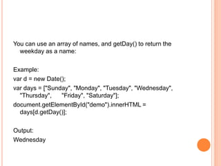 You can use an array of names, and getDay() to return the
weekday as a name:
Example:
var d = new Date();
var days = ["Sunday", "Monday", "Tuesday", "Wednesday",
"Thursday", "Friday", "Saturday"];
document.getElementById("demo").innerHTML =
days[d.getDay()];
Output:
Wednesday
 