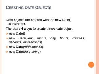 CREATING DATE OBJECTS
Date objects are created with the new Date()
constructor.
There are 4 ways to create a new date object:
 new Date()
 new Date(year, month, day, hours, minutes,
seconds, milliseconds)
 new Date(milliseconds)
 new Date(date string)
 