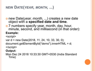 NEW DATE(YEAR, MONTH, ...)
 new Date(year, month, ...) creates a new date
object with a specified date and time.
 7 numbers specify year, month, day, hour,
minute, second, and millisecond (in that order):
Example:
<script>
var d = new Date(2018, 11, 24, 10, 33, 30, 0);
document.getElementById("demo").innerHTML = d;
</script>
Output:
Mon Dec 24 2018 10:33:30 GMT+0530 (India Standard
Time)
 