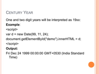 CENTURY YEAR
One and two digit years will be interpreted as 19xx:
Example:
<script>
var d = new Date(99, 11, 24);
document.getElementById("demo").innerHTML = d;
</script>
Output:
Fri Dec 24 1999 00:00:00 GMT+0530 (India Standard
Time)
 