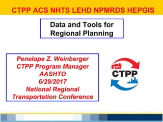 CTPP ACS NHTS LEHD NPMRDS HEPGIS
Data and Tools for
Regional Planning
Penelope Z. Weinberger
CTPP Program Manager
AASHTO
6/29/2017
National Regional
Transportation Conference
 