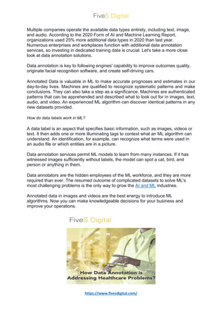 https://www.fivesdigital.com/
Multiple companies operate the available data types entirely, including text, image,
and audio. According to the 2020 Form of AI and Machine Learning Report,
organizations used 25% more additional data types in 2020 than last year.
Numerous enterprises and workplaces function with additional data annotation
services, so investing in dedicated training data is crucial. Let's take a more close
look at data annotation solutions.
Data annotation is key to following engines' capability to improve outcomes quality,
originate facial recognition software, and create self-driving cars.
Annotated Data is valuable in ML to make accurate prognoses and estimates in our
day-to-day lives. Machines are qualified to recognize systematic patterns and make
conclusions. They can also take a step as a significance. Machines are authenticated
patterns that can be apprehended and described what to look out for in images, text,
audio, and video. An experienced ML algorithm can discover identical patterns in any
new datasets provided.
How do data labels work in ML?
A data label is an aspect that specifies basic information, such as images, videos or
text. It then adds one or more illuminating tags to context what an ML algorithm can
understand. An identification, for example, can recognize what terms were used in
an audio file or which entities are in a picture.
Data annotation services permit ML models to learn from many instances. If it has
witnessed images sufficiently without labels, the model can spot a cat, bird, and
person or anything in them.
Data annotators are the hidden employees of the ML workforce, and they are more
required than ever. The resumed outcome of complicated datasets to solve ML's
most challenging problems is the only way to grow the AI and ML industries.
Annotated data in images and videos are the best energy to introduce ML
algorithms. Now you can make knowledgeable decisions for your business and
improve your operations.
 