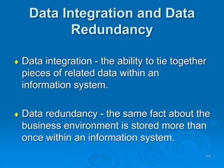 4-5
Data Integration and Data
Redundancy
 Data integration - the ability to tie together
pieces of related data within an
information system.
 Data redundancy - the same fact about the
business environment is stored more than
once within an information system.
 