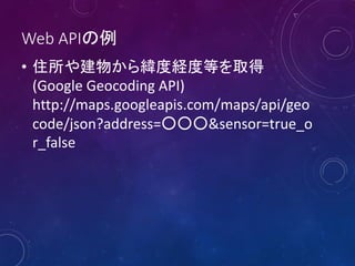 Web APIの例
• 住所や建物から緯度経度等を取得
(Google Geocoding API)
http://maps.googleapis.com/maps/api/geo
code/json?address=○○○&sensor=true_o
r_false
 