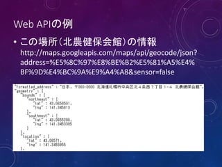 Web APIの例
• この場所（北農健保会館）の情報
http://maps.googleapis.com/maps/api/geocode/json?
address=%E5%8C%97%E8%BE%B2%E5%81%A5%E4%
BF%9D%E4%BC%9A%E9%A4%A8&sensor=false
 