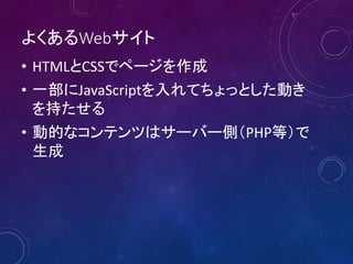 よくあるWebサイト
• HTMLとCSSでページを作成
• 一部にJavaScriptを入れてちょっとした動き
を持たせる
• 動的なコンテンツはサーバー側（PHP等）で
生成
 
