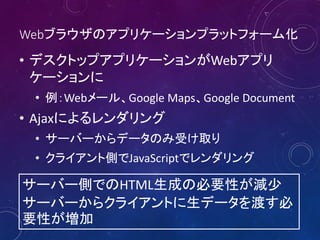 Webブラウザのアプリケーションプラットフォーム化
• デスクトップアプリケーションがWebアプリ
ケーションに
• 例：Webメール、Google Maps、Google Document
• Ajaxによるレンダリング
• サーバーからデータのみ受け取り
• クライアント側でJavaScriptでレンダリング
サーバー側でのHTML生成の必要性が減少
サーバーからクライアントに生データを渡す必
要性が増加
 
