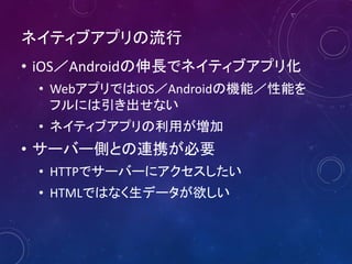 ネイティブアプリの流行
• iOS／Androidの伸長でネイティブアプリ化
• WebアプリではiOS／Androidの機能／性能を
フルには引き出せない
• ネイティブアプリの利用が増加
• サーバー側との連携が必要
• HTTPでサーバーにアクセスしたい
• HTMLではなく生データが欲しい
 